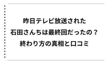 昨日テレビ放送された石田さんちは最終回だったの？終わり方の真相と口コミまとめ